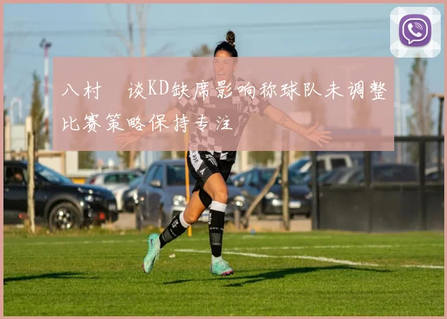 八村塁谈KD缺席影响称球队未调整比赛策略保持专注