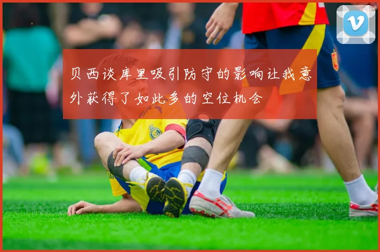 贝西谈库里吸引防守的影响让我意外获得了如此多的空位机会