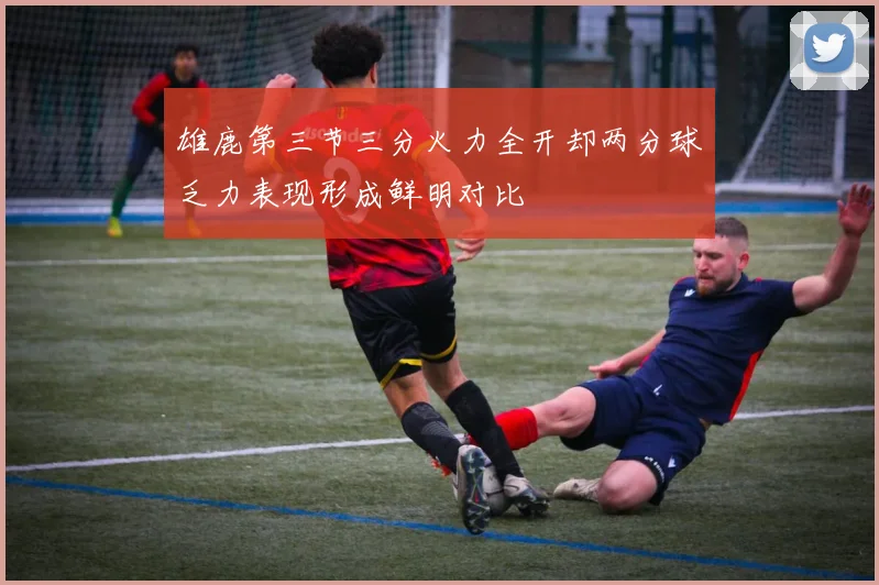 雄鹿第三节三分火力全开却两分球乏力表现形成鲜明对比
