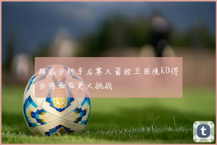 路威分析季后赛火箭控卫困境KD得分将面临更大挑战