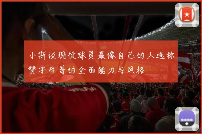 小斯谈现役球员最像自己的人选称赞字母哥的全面能力与风格