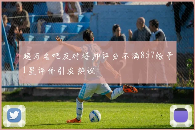 超万名吧友对塔帅评分不满857给予1星评价引发热议