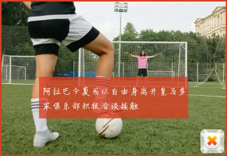 阿拉巴今夏或以自由身离开皇马多家俱乐部积极洽谈接触