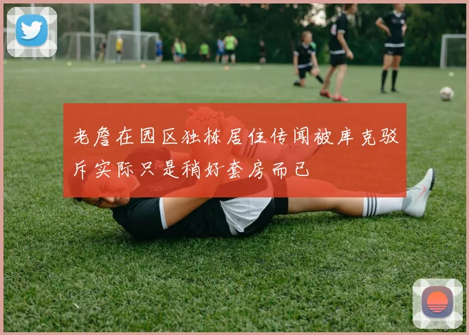 老詹在园区独栋居住传闻被库克驳斥实际只是稍好套房而已