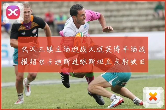 武汉三镇主场迎战大连英博半场战报绍尔卡迪斯进球斯坦丘点射破旧主