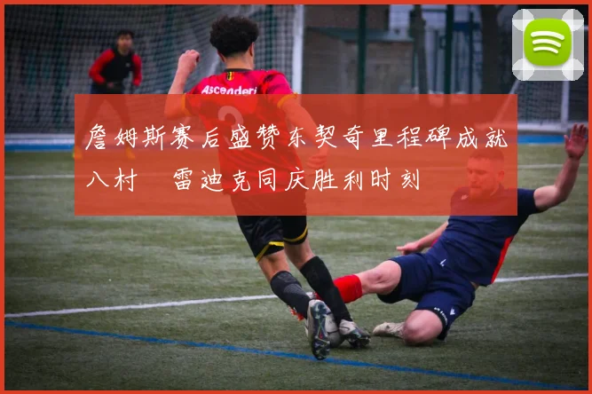 詹姆斯赛后盛赞东契奇里程碑成就八村塁雷迪克同庆胜利时刻