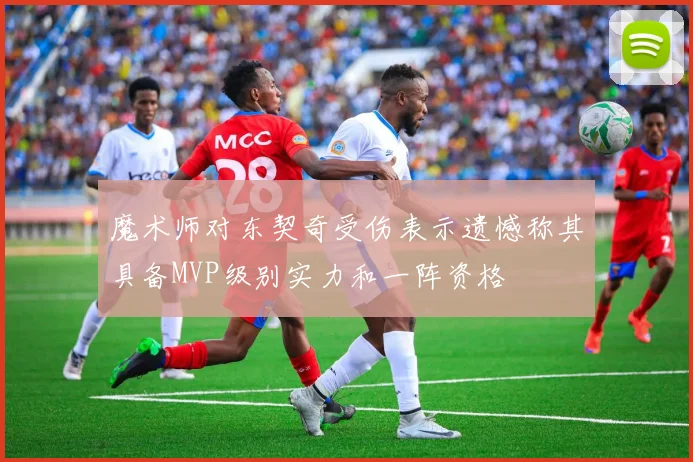 魔术师对东契奇受伤表示遗憾称其具备MVP级别实力和一阵资格