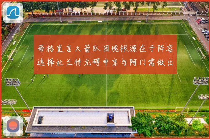 蒂格直言火箭队困境根源在于阵容选择杜兰特无碍申京与阿门需做出取舍