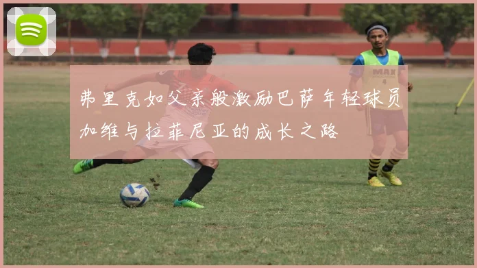 弗里克如父亲般激励巴萨年轻球员加维与拉菲尼亚的成长之路