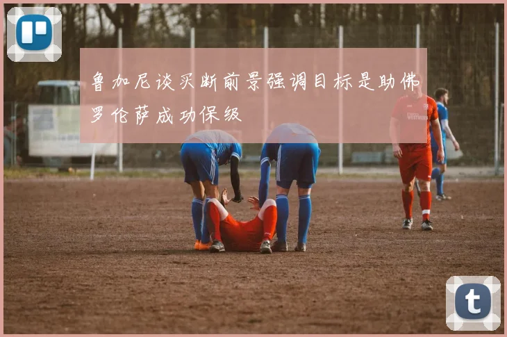 鲁加尼谈买断前景强调目标是助佛罗伦萨成功保级