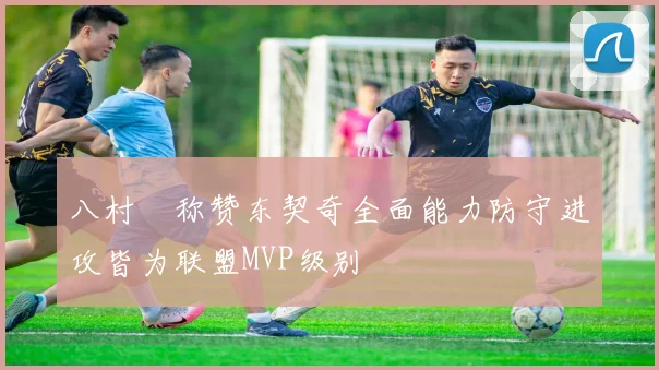 八村塁称赞东契奇全面能力防守进攻皆为联盟MVP级别