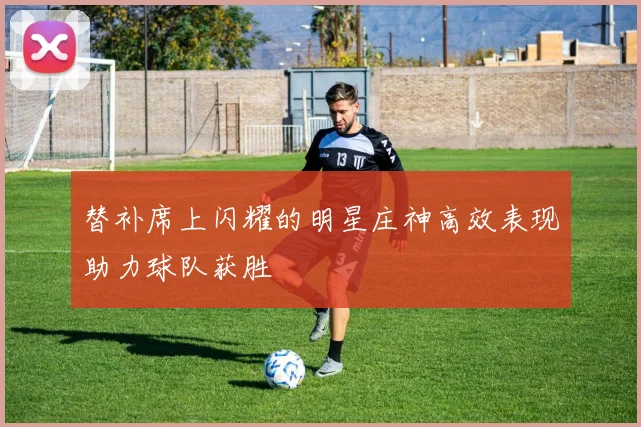 替补席上闪耀的明星庄神高效表现助力球队获胜