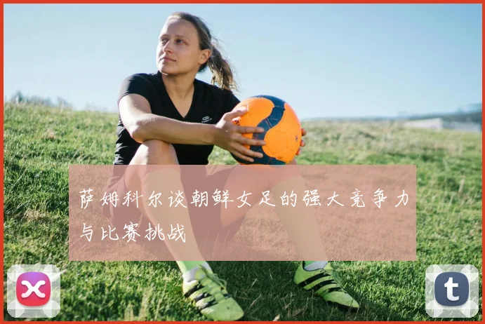 萨姆科尔谈朝鲜女足的强大竞争力与比赛挑战