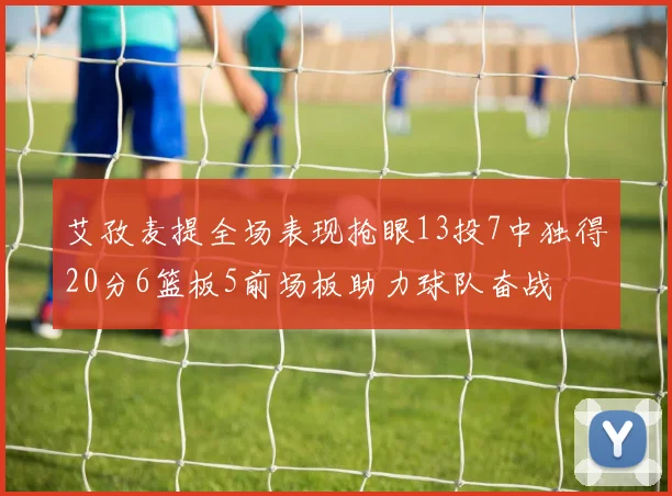 艾孜麦提全场表现抢眼13投7中独得20分6篮板5前场板助力球队奋战